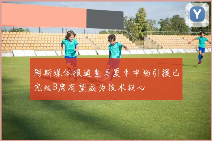 阿斯媒体报道皇马夏季中场引援已完结B席有望成为技术核心