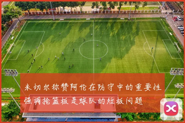 米切尔称赞阿伦在防守中的重要性强调抢篮板是球队的短板问题
