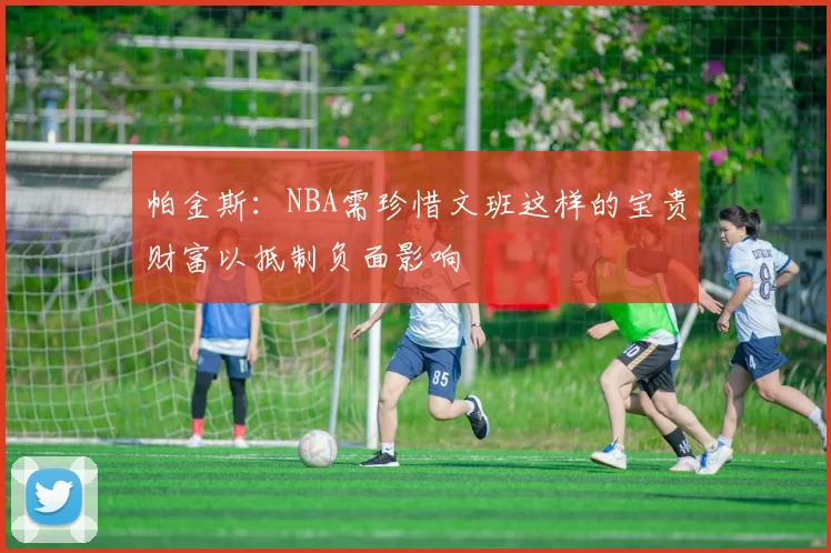 帕金斯：NBA需珍惜文班这样的宝贵财富以抵制负面影响