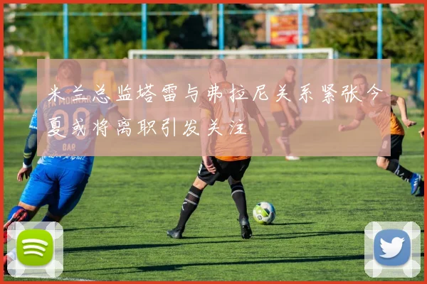 米兰总监塔雷与弗拉尼关系紧张今夏或将离职引发关注