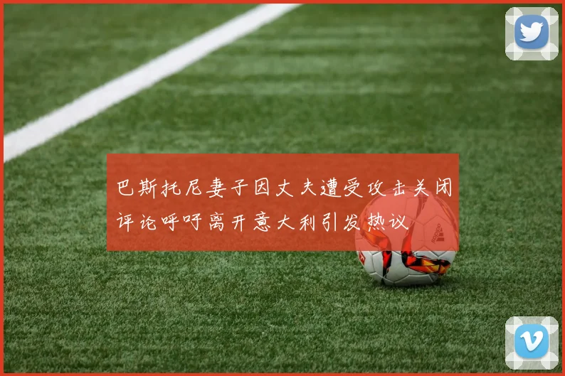 巴斯托尼妻子因丈夫遭受攻击关闭评论呼吁离开意大利引发热议