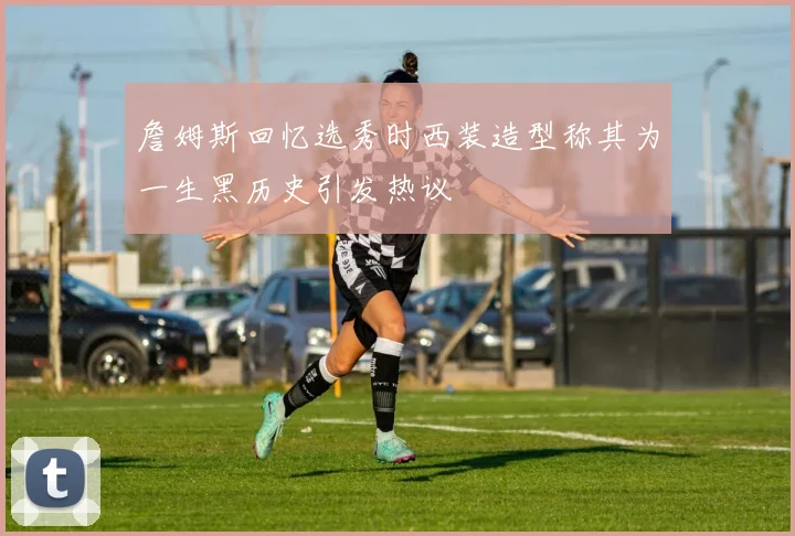 詹姆斯回忆选秀时西装造型称其为一生黑历史引发热议