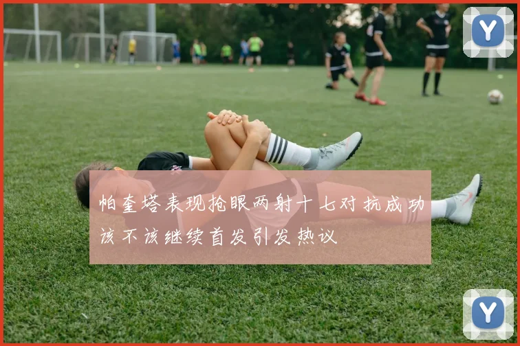 帕奎塔表现抢眼两射十七对抗成功该不该继续首发引发热议