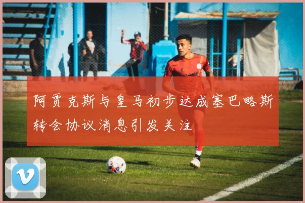 阿贾克斯与皇马初步达成塞巴略斯转会协议消息引发关注