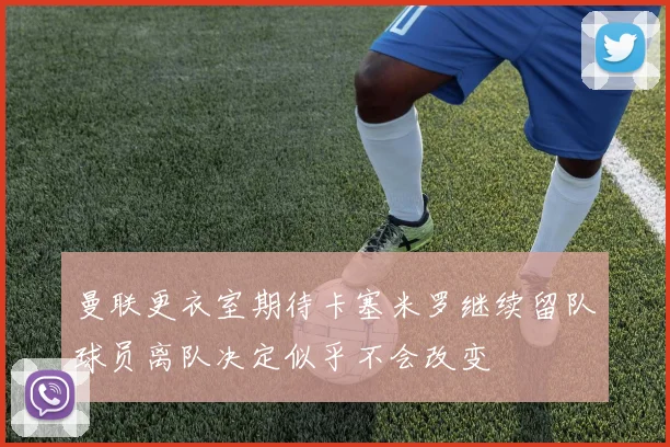 曼联更衣室期待卡塞米罗继续留队球员离队决定似乎不会改变