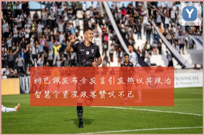 姆巴佩发布会发言引发热议其政治智慧令资深政客赞叹不已
