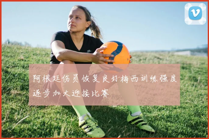 阿根廷伤员恢复良好梅西训练强度逐步加大迎接比赛