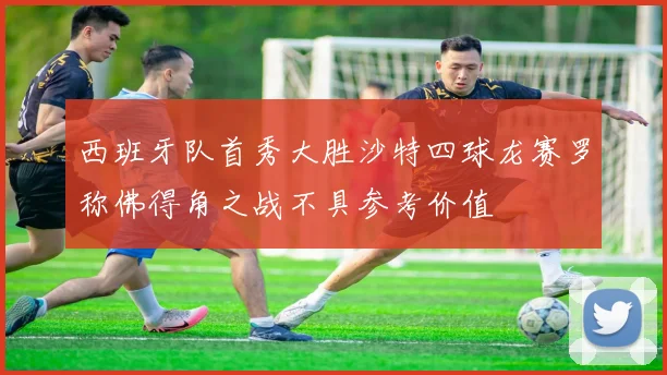 西班牙队首秀大胜沙特四球龙赛罗称佛得角之战不具参考价值