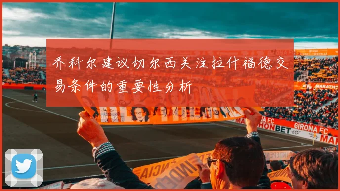乔科尔建议切尔西关注拉什福德交易条件的重要性分析