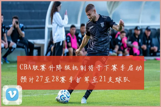 CBA联赛升降级机制将于下赛季启动预计27至28赛季扩军至21支球队