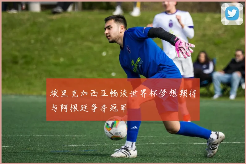 埃里克加西亚畅谈世界杯梦想期待与阿根廷争夺冠军