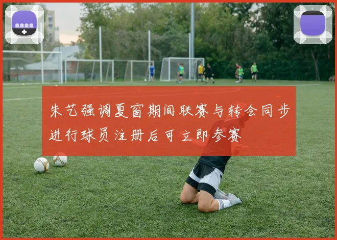朱艺强调夏窗期间联赛与转会同步进行球员注册后可立即参赛