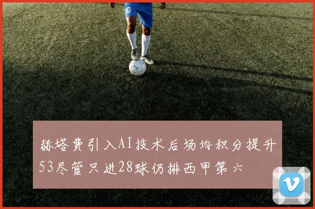 赫塔费引入AI技术后场均积分提升53尽管只进28球仍排西甲第六