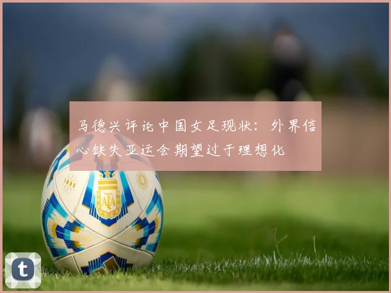 马德兴评论中国女足现状：外界信心缺失亚运会期望过于理想化