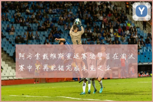 阿方索戴维斯重返赛场誓言在淘汰赛中不再犯错完成未竟之业