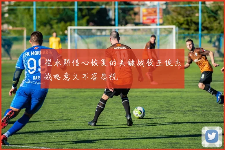 崔永熙信心恢复的关键战役王俊杰战略意义不容忽视