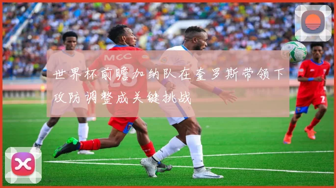 世界杯前瞻加纳队在奎罗斯带领下攻防调整成关键挑战
