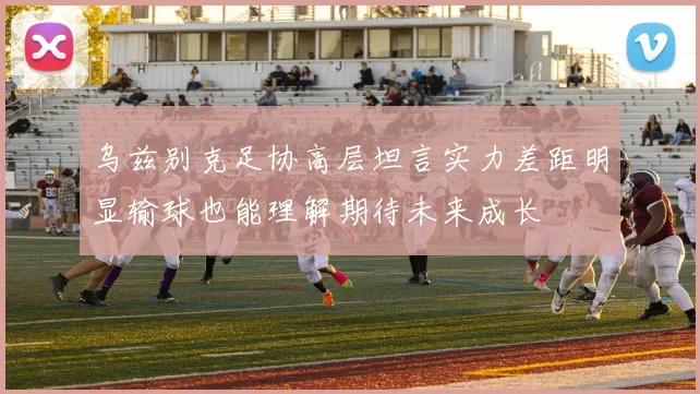 乌兹别克足协高层坦言实力差距明显输球也能理解期待未来成长