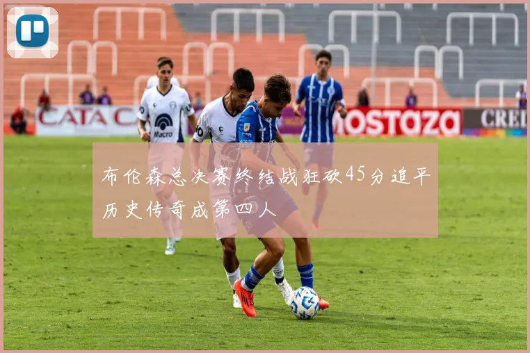 布伦森总决赛终结战狂砍45分追平历史传奇成第四人
